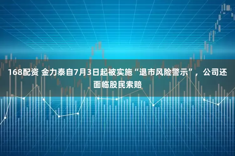168配资 金力泰自7月3日起被实施“退市风险警示”，公司还面临股民索赔