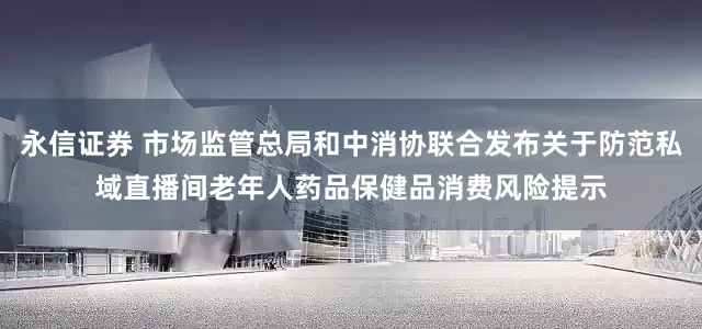 永信证券 市场监管总局和中消协联合发布关于防范私域直播间老年人药品保健品消费风险提示