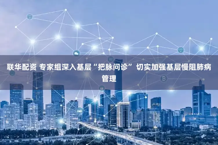 联华配资 专家组深入基层“把脉问诊” 切实加强基层慢阻肺病管理