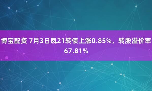 博宝配资 7月3日凤21转债上涨0.85%，转股溢价率67.81%