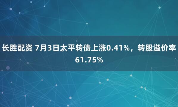 长胜配资 7月3日太平转债上涨0.41%，转股溢价率61.75%