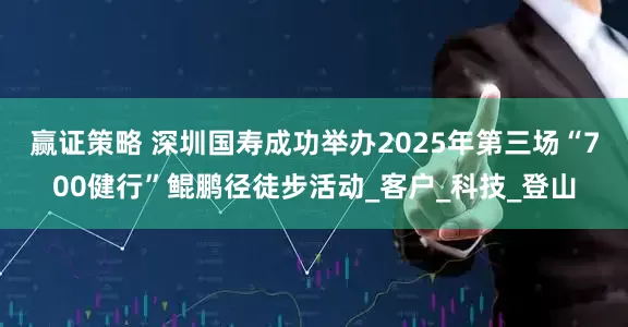 赢证策略 深圳国寿成功举办2025年第三场“700健行”鲲鹏径徒步活动_客户_科技_登山