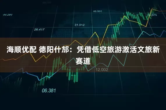 海顺优配 德阳什邡：凭借低空旅游激活文旅新赛道