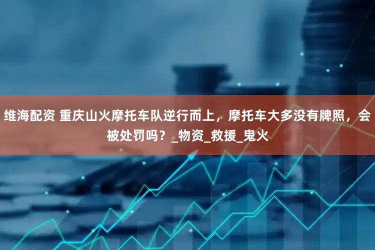 维海配资 重庆山火摩托车队逆行而上，摩托车大多没有牌照，会被处罚吗？_物资_救援_鬼火