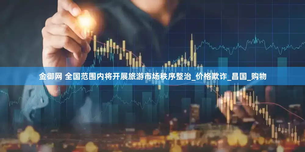金御网 全国范围内将开展旅游市场秩序整治_价格欺诈_昌国_购物