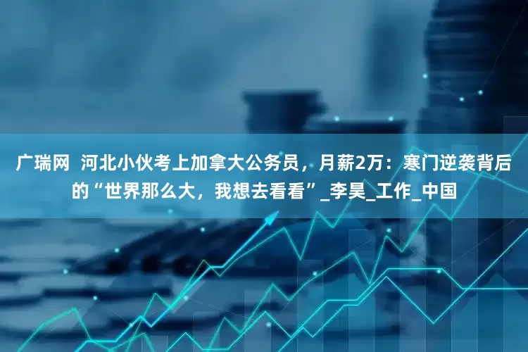 广瑞网  河北小伙考上加拿大公务员，月薪2万：寒门逆袭背后的“世界那么大，我想去看看”_李昊_工作_中国