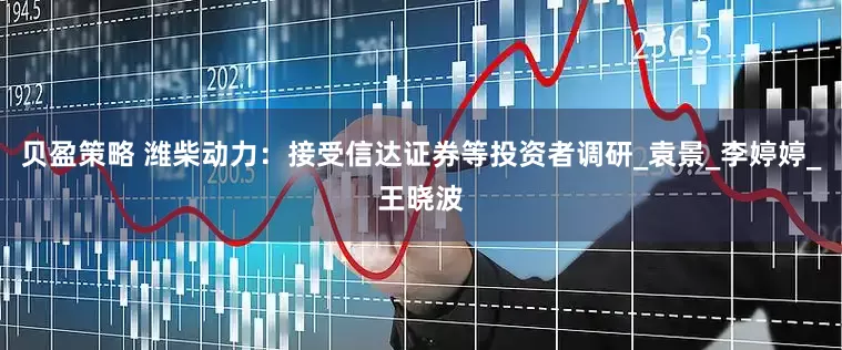 贝盈策略 潍柴动力：接受信达证券等投资者调研_袁景_李婷婷_王晓波