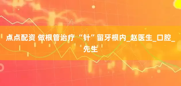 点点配资 做根管治疗 “针”留牙根内_赵医生_口腔_先生