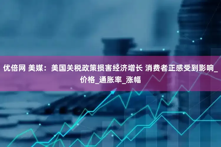 优倍网 美媒：美国关税政策损害经济增长 消费者正感受到影响_价格_通胀率_涨幅