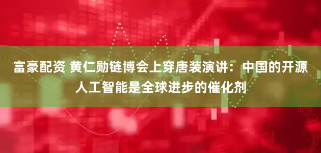 富豪配资 黄仁勋链博会上穿唐装演讲：中国的开源人工智能是全球进步的催化剂
