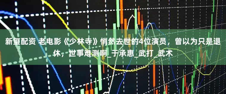 新玺配资 老电影《少林寺》悄然去世的4位演员，曾以为只是退休，世事难测啊_于承惠_武打_武术