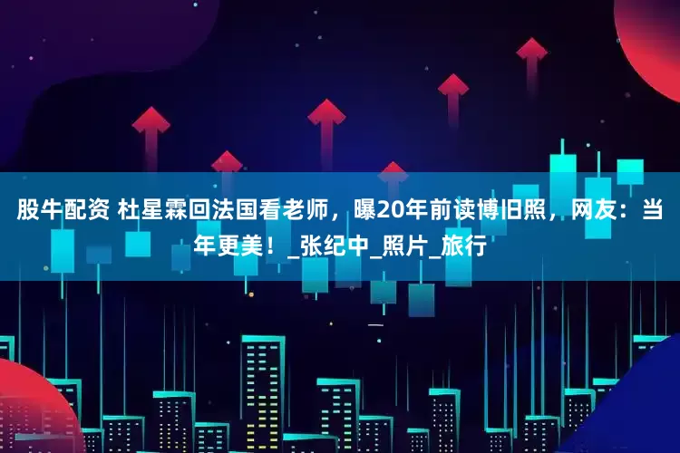 股牛配资 杜星霖回法国看老师，曝20年前读博旧照，网友：当年更美！_张纪中_照片_旅行