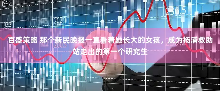 百盛策略 那个新民晚报一直看着她长大的女孩，成为杨浦救助站走出的第一个研究生