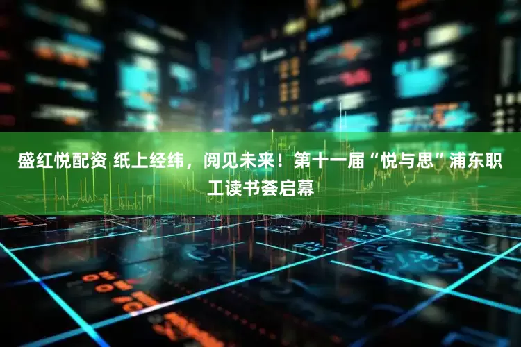 盛红悦配资 纸上经纬，阅见未来！第十一届“悦与思”浦东职工读书荟启幕