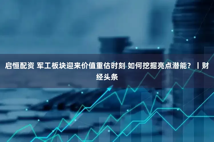 启恒配资 军工板块迎来价值重估时刻 如何挖掘亮点潜能?丨财经头条