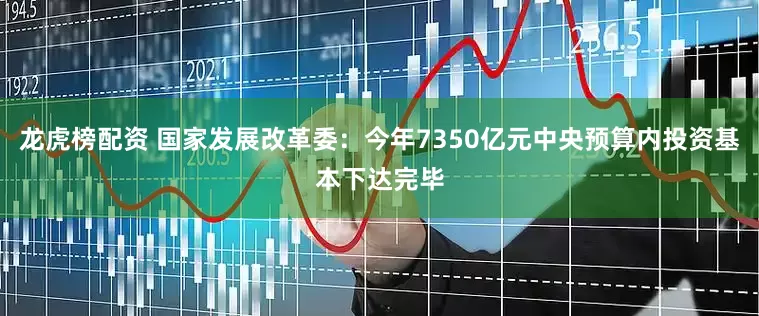龙虎榜配资 国家发展改革委：今年7350亿元中央预算内投资基本下达完毕