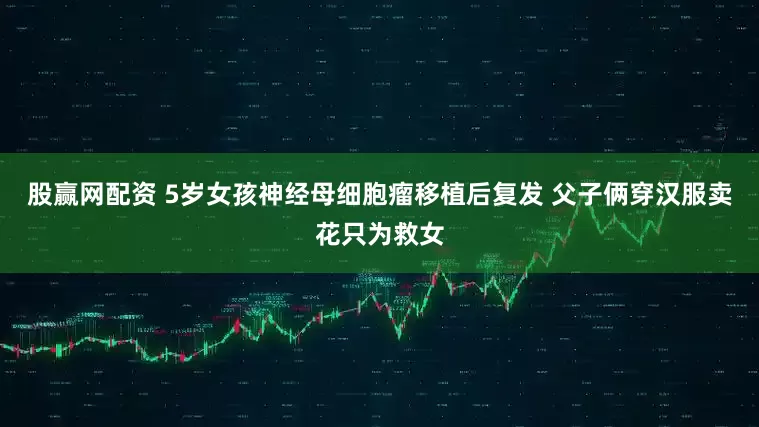 股赢网配资 5岁女孩神经母细胞瘤移植后复发 父子俩穿汉服卖花只为救女