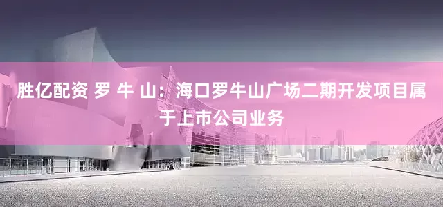 胜亿配资 罗 牛 山：海口罗牛山广场二期开发项目属于上市公司业务