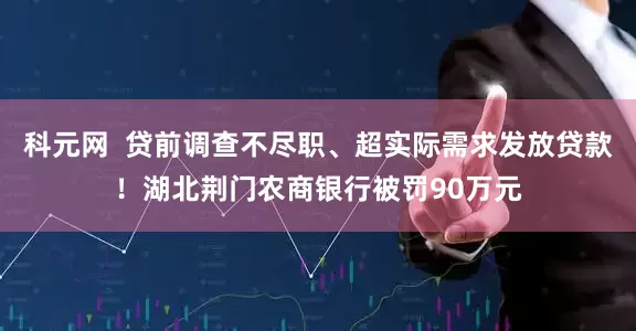 科元网  贷前调查不尽职、超实际需求发放贷款！湖北荆门农商银行被罚90万元